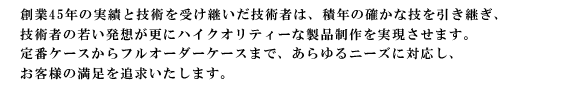 創業45年の実績と技術を受け継いだ技術者は、積年の確かな技を引き継ぎ、技術者の若い発想が更にハイクオリティーな製品制作を実現させます。プロパーケースからフルオーダーまで、あらゆるニーズに対応し、お客様の満足を追求いたします。